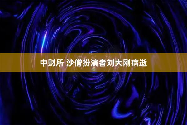 中财所 沙僧扮演者刘大刚病逝