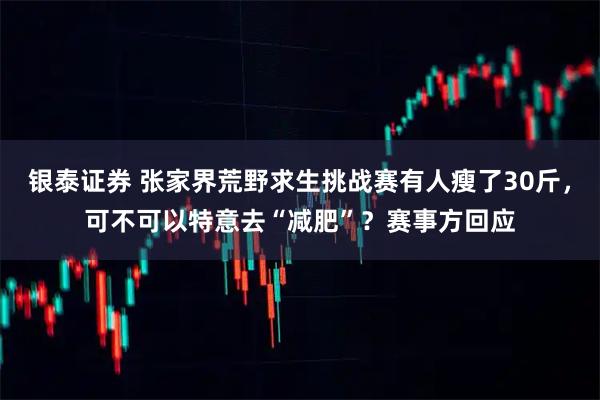 银泰证券 张家界荒野求生挑战赛有人瘦了30斤，可不可以特意去“减肥”？赛事方回应