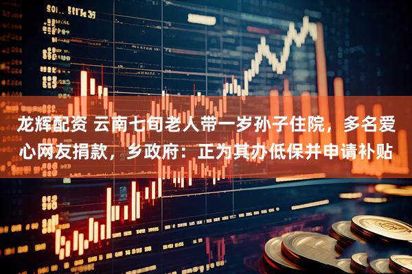 龙辉配资 云南七旬老人带一岁孙子住院，多名爱心网友捐款，乡政府：正为其办低保并申请补贴