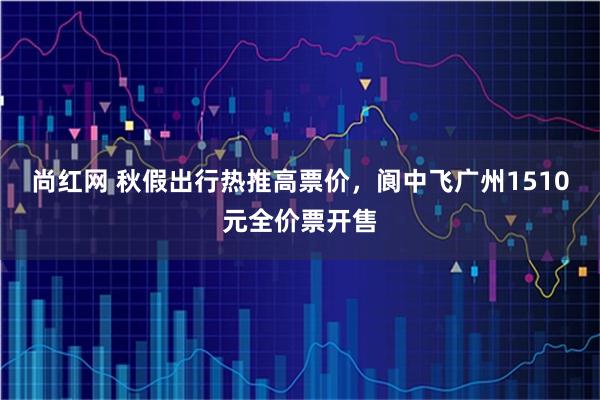 尚红网 秋假出行热推高票价，阆中飞广州1510元全价票开售