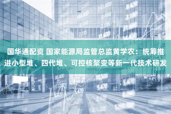 国华通配资 国家能源局监管总监黄学农：统筹推进小型堆、四代堆、可控核聚变等新一代技术研发