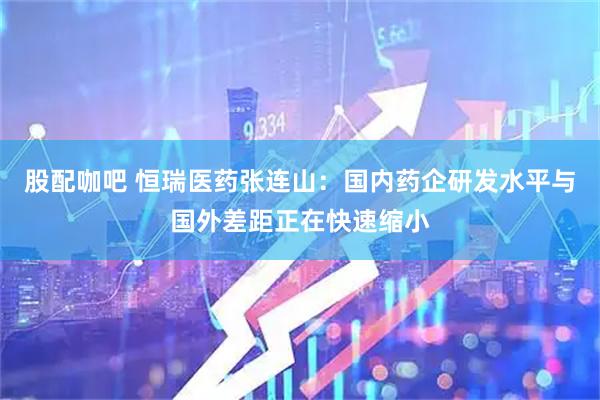 股配咖吧 恒瑞医药张连山：国内药企研发水平与国外差距正在快速缩小