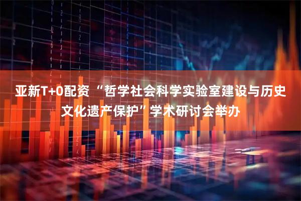 亚新T+0配资 “哲学社会科学实验室建设与历史文化遗产保护”学术研讨会举办
