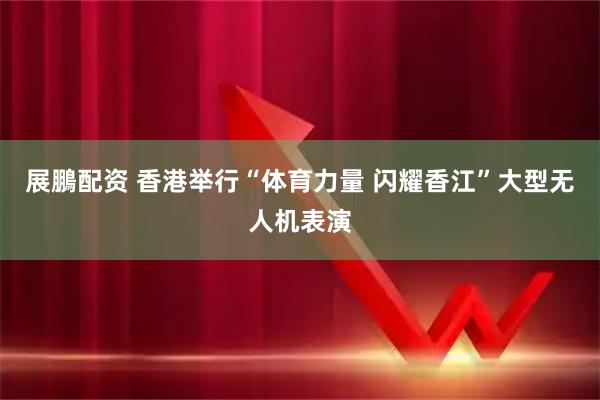 展鵬配资 香港举行“体育力量 闪耀香江”大型无人机表演