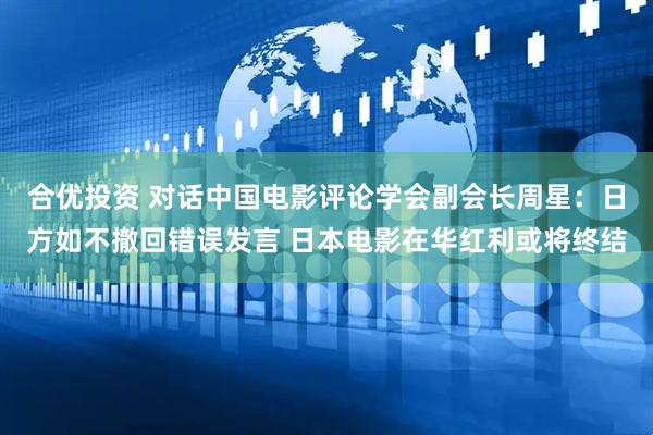 合优投资 对话中国电影评论学会副会长周星：日方如不撤回错误发言 日本电影在华红利或将终结