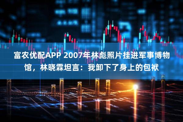 富农优配APP 2007年林彪照片挂进军事博物馆，林晓霖坦言：我卸下了身上的包袱