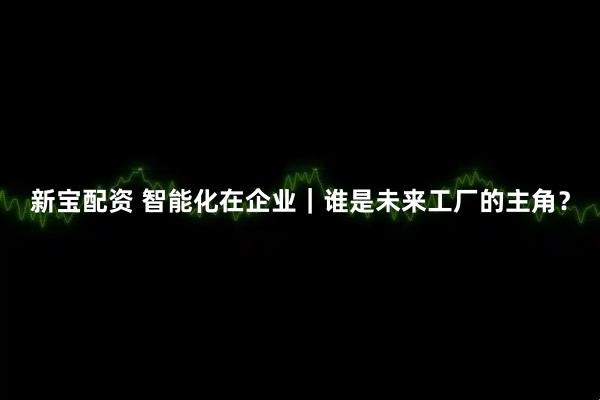 新宝配资 智能化在企业｜谁是未来工厂的主角？
