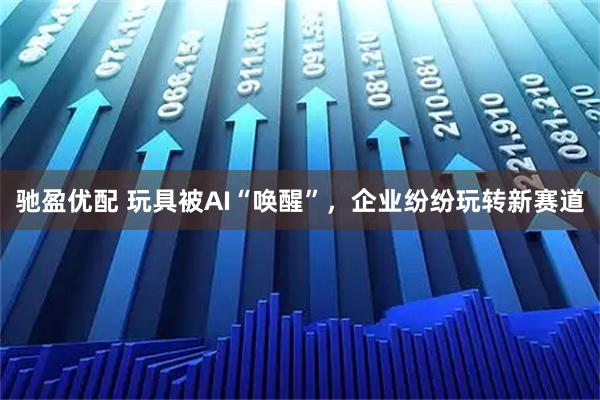 驰盈优配 玩具被AI“唤醒”，企业纷纷玩转新赛道