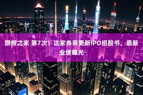 跟投之家 第7次！这家券商更新IPO招股书，最新业绩曝光