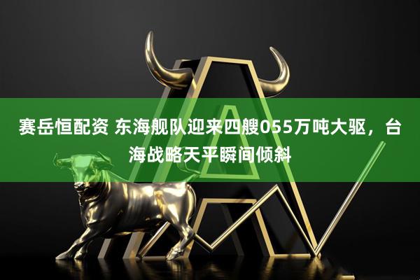 赛岳恒配资 东海舰队迎来四艘055万吨大驱，台海战略天平瞬间倾斜