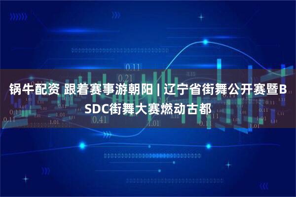 锅牛配资 跟着赛事游朝阳 | 辽宁省街舞公开赛暨BSDC街舞大赛燃动古都