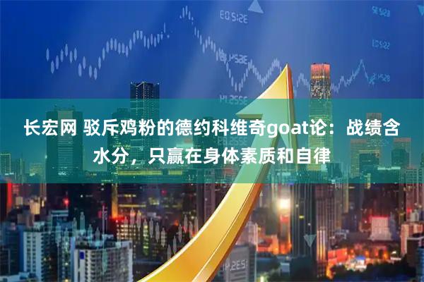 长宏网 驳斥鸡粉的德约科维奇goat论：战绩含水分，只赢在身体素质和自律