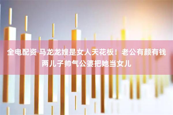 全电配资 马龙龙嫂是女人天花板！老公有颜有钱两儿子帅气公婆把她当女儿