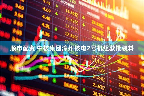 顺市配资 中核集团漳州核电2号机组获批装料