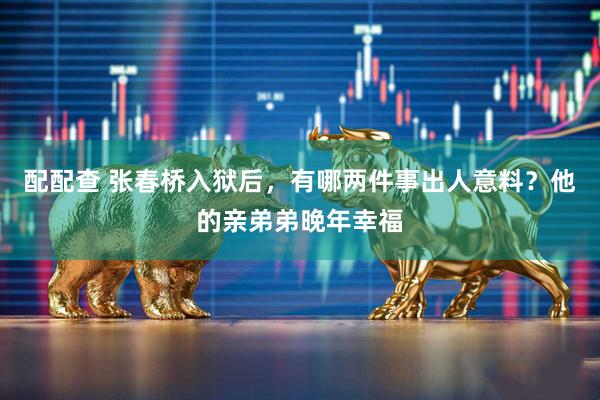 配配查 张春桥入狱后，有哪两件事出人意料？他的亲弟弟晚年幸福