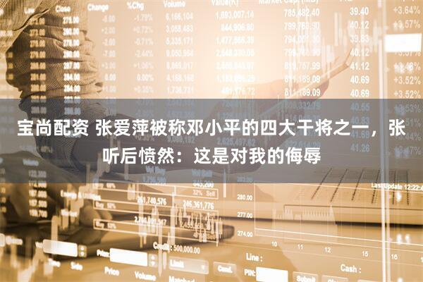 宝尚配资 张爱萍被称邓小平的四大干将之一，张听后愤然：这是对我的侮辱