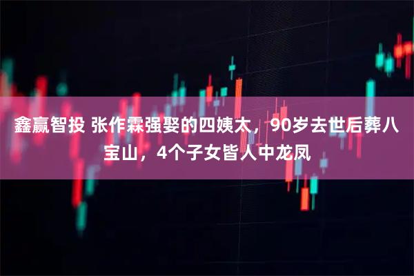 鑫赢智投 张作霖强娶的四姨太，90岁去世后葬八宝山，4个子女皆人中龙凤
