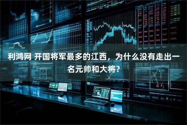 利鸿网 开国将军最多的江西，为什么没有走出一名元帅和大将？