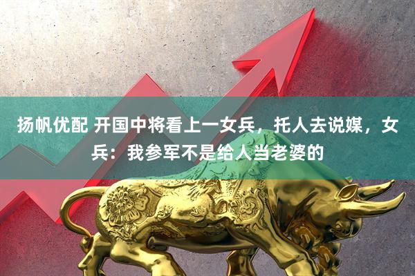 扬帆优配 开国中将看上一女兵，托人去说媒，女兵：我参军不是给人当老婆的