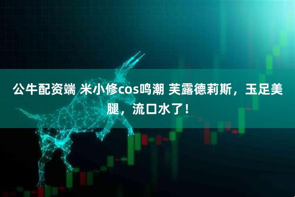 公牛配资端 米小修cos鸣潮 芙露德莉斯，玉足美腿，流口水了！