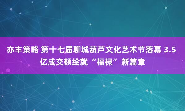 亦丰策略 第十七届聊城葫芦文化艺术节落幕 3.5 亿成交额绘就 “福禄” 新篇章