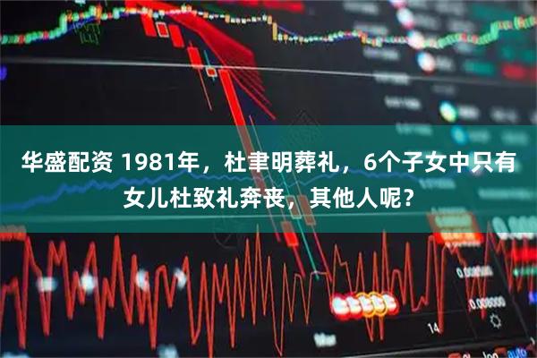 华盛配资 1981年，杜聿明葬礼，6个子女中只有女儿杜致礼奔丧，其他人呢？