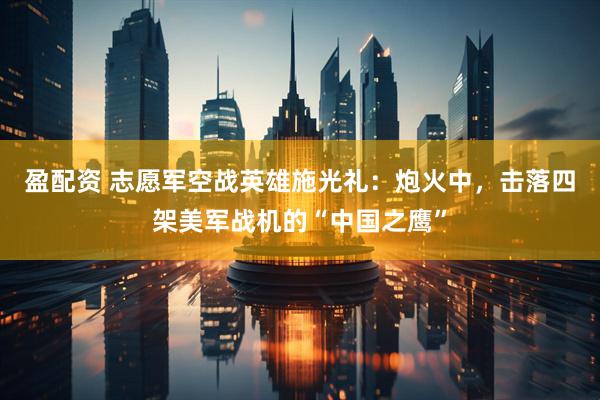 盈配资 志愿军空战英雄施光礼：炮火中，击落四架美军战机的“中国之鹰”