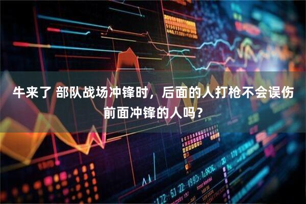 牛来了 部队战场冲锋时，后面的人打枪不会误伤前面冲锋的人吗？