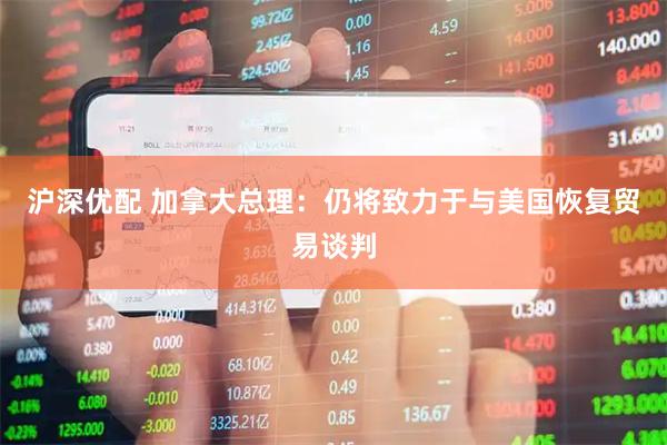 沪深优配 加拿大总理：仍将致力于与美国恢复贸易谈判