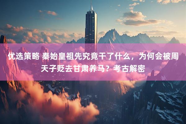 优选策略 秦始皇祖先究竟干了什么，为何会被周天子贬去甘肃养马？考古解密