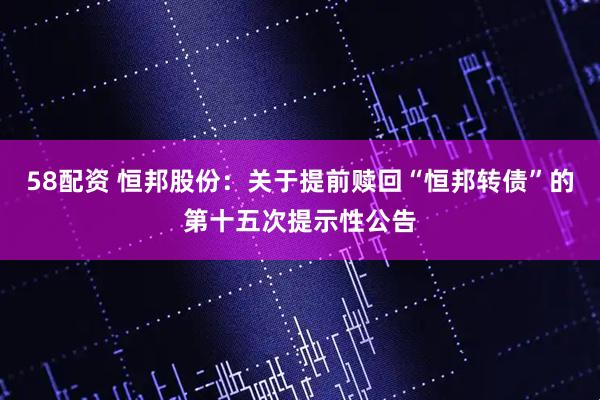 58配资 恒邦股份：关于提前赎回“恒邦转债”的第十五次提示性公告