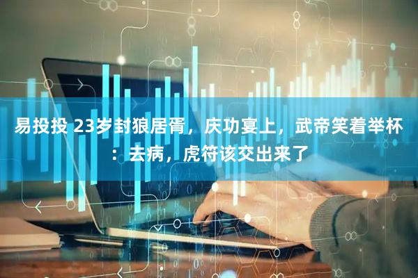 易投投 23岁封狼居胥，庆功宴上，武帝笑着举杯：去病，虎符该交出来了