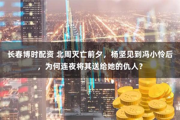 长春博时配资 北周灭亡前夕，杨坚见到冯小怜后，为何连夜将其送给她的仇人？