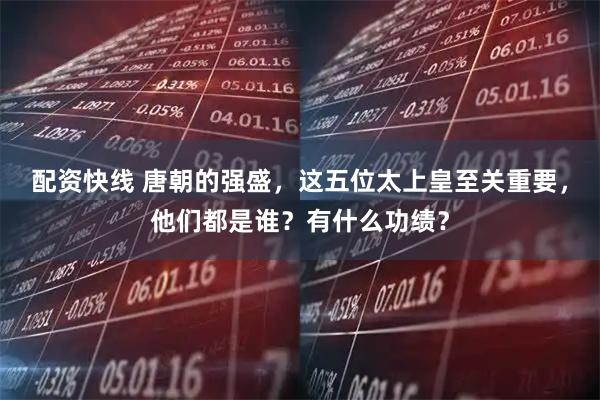 配资快线 唐朝的强盛，这五位太上皇至关重要，他们都是谁？有什么功绩？