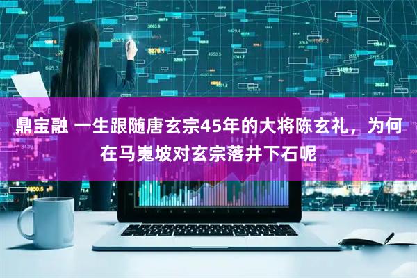 鼎宝融 一生跟随唐玄宗45年的大将陈玄礼，为何在马嵬坡对玄宗落井下石呢