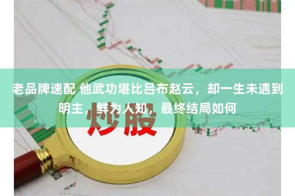 老品牌速配 他武功堪比吕布赵云，却一生未遇到明主，鲜为人知，最终结局如何
