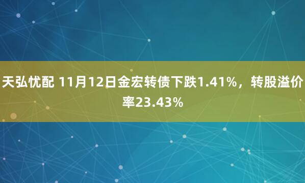 天弘忧配 11月12日金宏转债下跌1.41%，转股溢价率23.43%