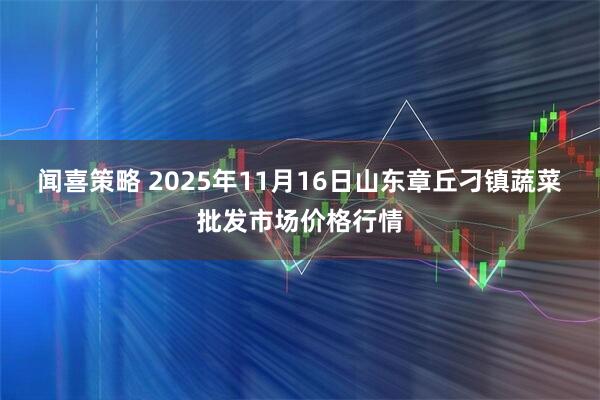 闻喜策略 2025年11月16日山东章丘刁镇蔬菜批发市场价格行情
