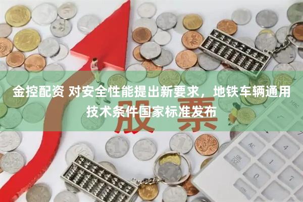 金控配资 对安全性能提出新要求，地铁车辆通用技术条件国家标准发布