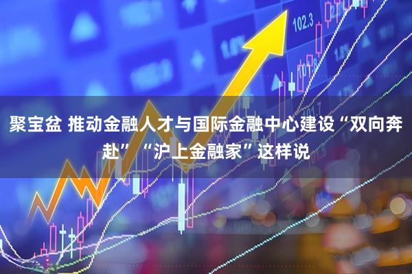 聚宝盆 推动金融人才与国际金融中心建设“双向奔赴” “沪上金融家”这样说