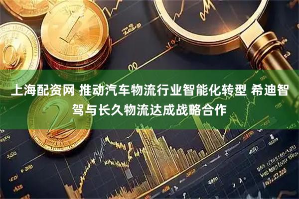 上海配资网 推动汽车物流行业智能化转型 希迪智驾与长久物流达成战略合作