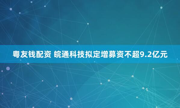 粤友钱配资 皖通科技拟定增募资不超9.2亿元
