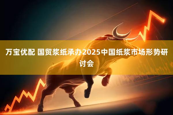 万宝优配 国贸浆纸承办2025中国纸浆市场形势研讨会