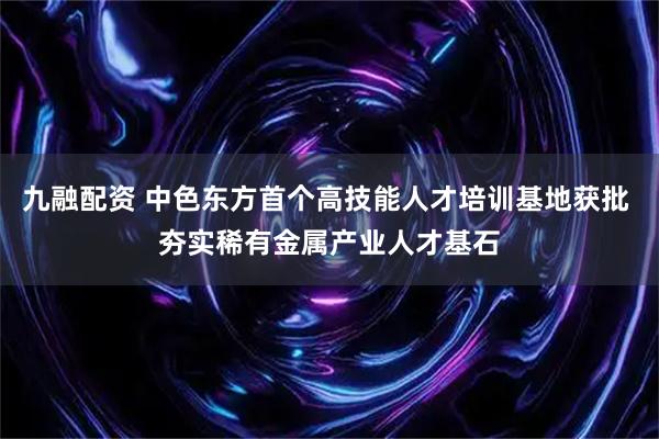九融配资 中色东方首个高技能人才培训基地获批 夯实稀有金属产业人才基石