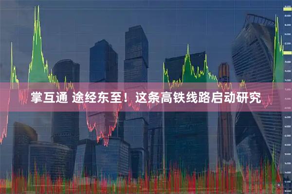 掌互通 途经东至！这条高铁线路启动研究