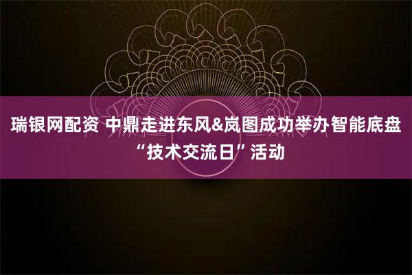瑞银网配资 中鼎走进东风&岚图成功举办智能底盘 “技术交流日”活动