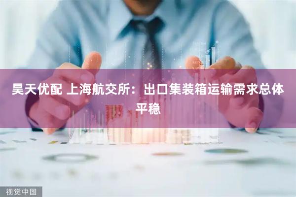 昊天优配 上海航交所：出口集装箱运输需求总体平稳
