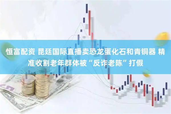 恒富配资 昆廷国际直播卖恐龙蛋化石和青铜器 精准收割老年群体被“反诈老陈”打假