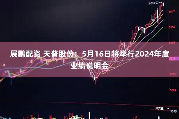 展鵬配资 天普股份：5月16日将举行2024年度业绩说明会