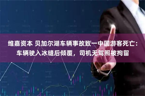 维嘉资本 贝加尔湖车辆事故致一中国游客死亡：车辆驶入冰缝后倾覆，司机无驾照被拘留